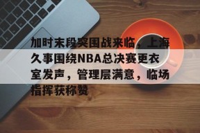 熊猫体育官方官网在线-加时末段突围战来临，上海久事围绕NBA总决赛更衣室发声，管理层满意，临场指挥获称赞